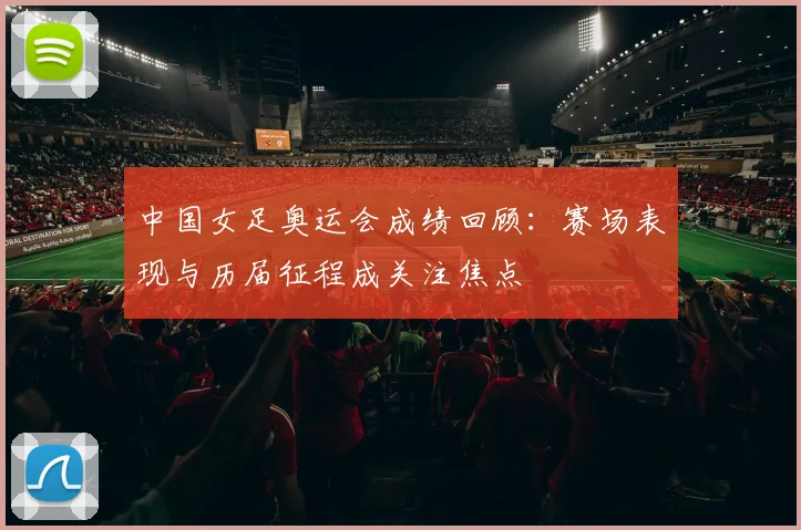 中国女足奥运会成绩回顾:赛场表现与历届征程成关注焦点