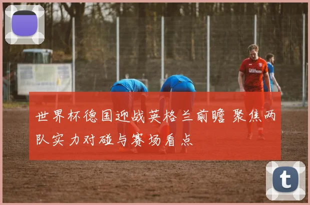 世界杯德国迎战英格兰前瞻 聚焦两队实力对碰与赛场看点