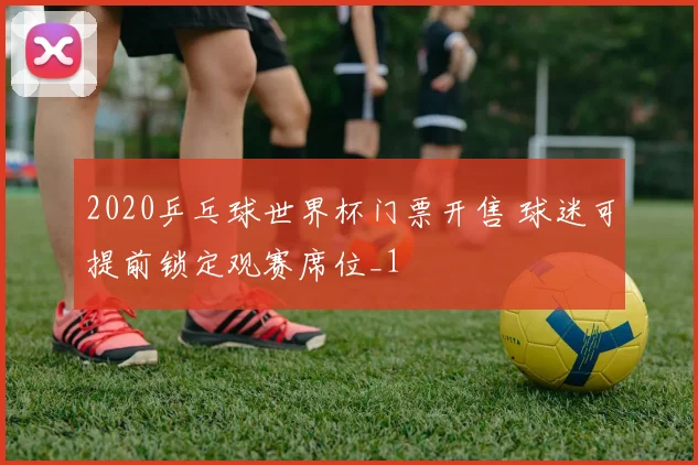 2020乒乓球世界杯门票开售 球迷可提前锁定观赛席位_1
