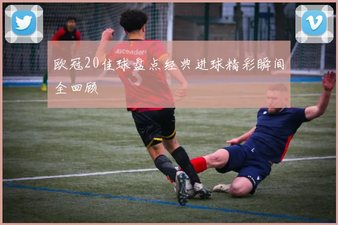 欧冠20佳球盘点经典进球精彩瞬间全回顾