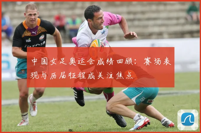 中国女足奥运会成绩回顾:赛场表现与历届征程成关注焦点