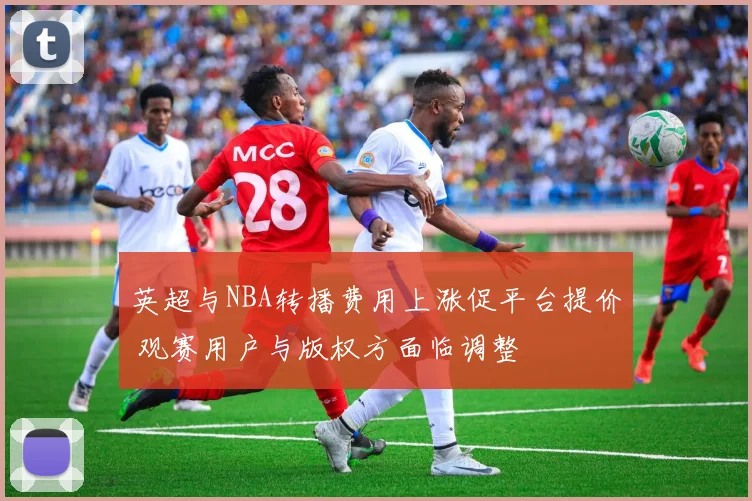 英超与NBA转播费用上涨促平台提价 观赛用户与版权方面临调整