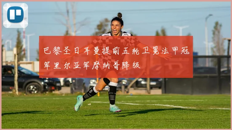 巴黎圣日耳曼提前五轮卫冕法甲冠军里尔亚军摩纳哥降级