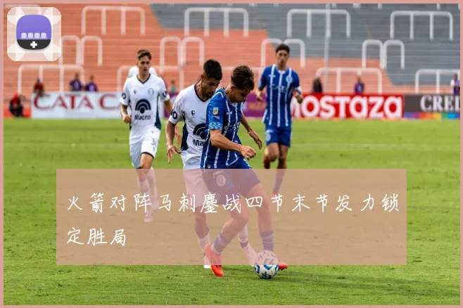 火箭对阵马刺鏖战四节末节发力锁定胜局