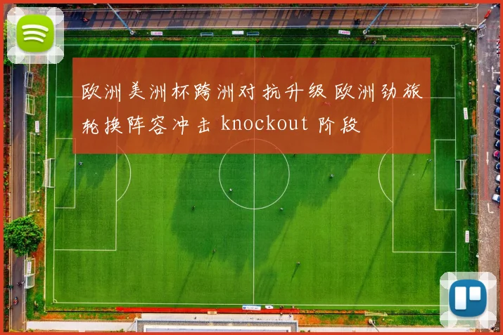 欧洲美洲杯跨洲对抗升级 欧洲劲旅轮换阵容冲击 knockout 阶段