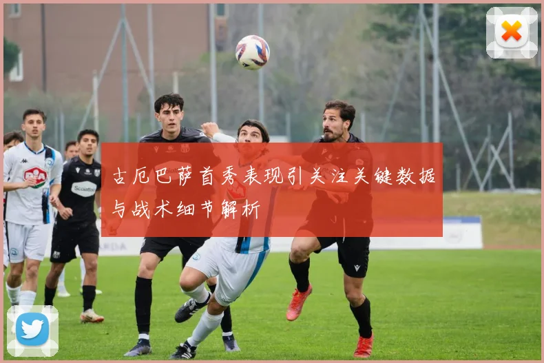 古厄巴萨首秀表现引关注关键数据与战术细节解析