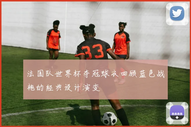 法国队世界杯夺冠球衣回顾蓝色战袍的经典设计演变