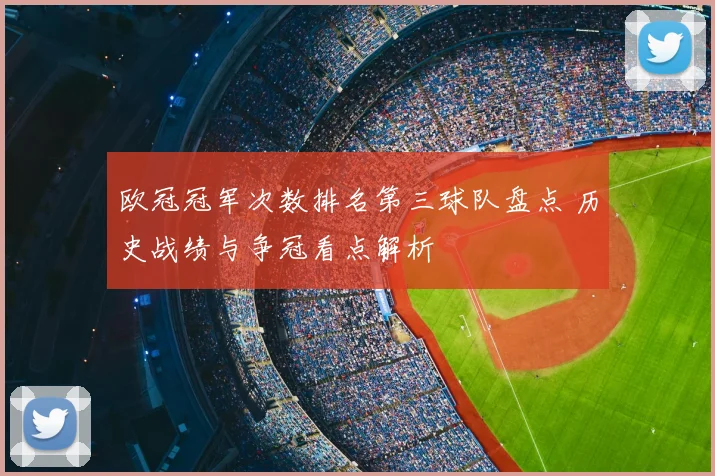 欧冠冠军次数排名第三球队盘点 历史战绩与争冠看点解析
