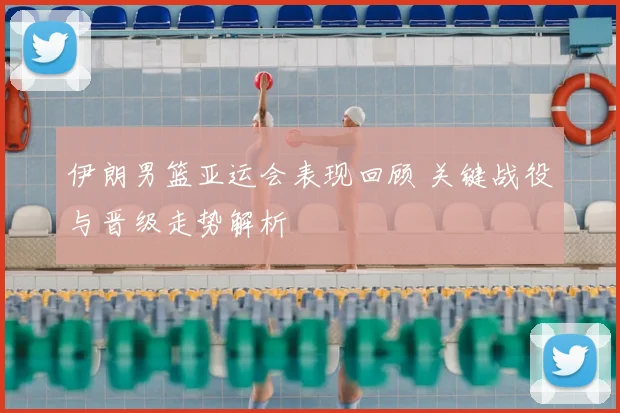 伊朗男篮亚运会表现回顾 关键战役与晋级走势解析