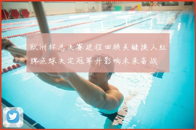 欧洲杯总决赛进程回顾关键换人红牌点球决定冠军并影响未来备战