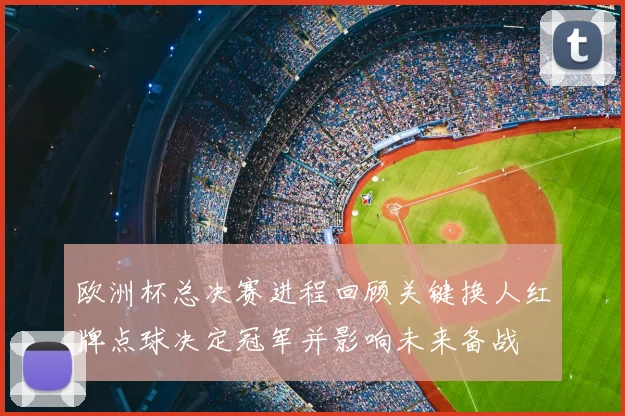 欧洲杯总决赛进程回顾关键换人红牌点球决定冠军并影响未来备战