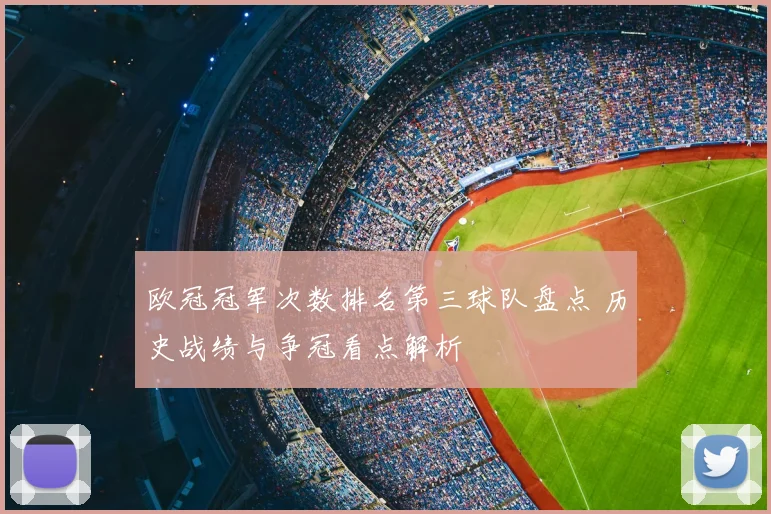 欧冠冠军次数排名第三球队盘点 历史战绩与争冠看点解析