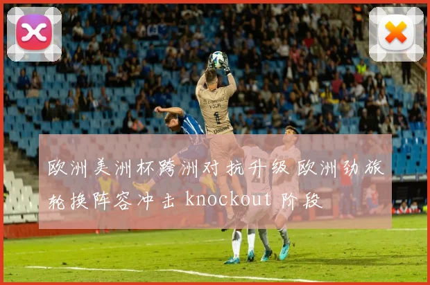 欧洲美洲杯跨洲对抗升级 欧洲劲旅轮换阵容冲击 knockout 阶段