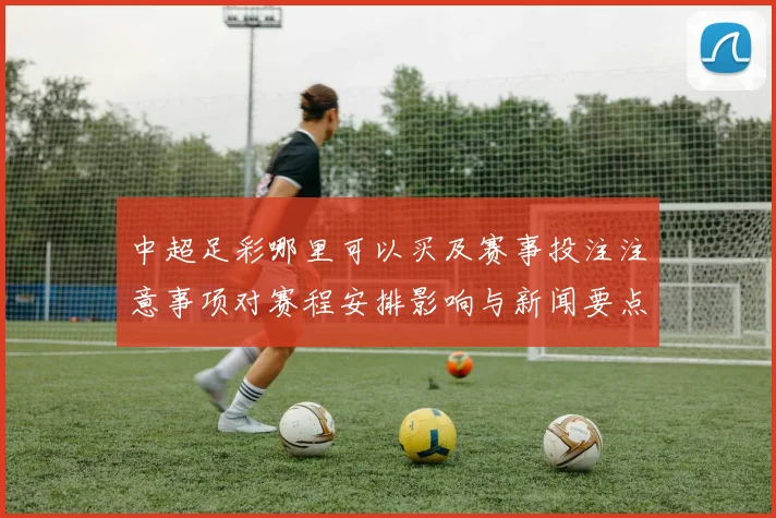 中超足彩哪里可以买及赛事投注注意事项对赛程安排影响与新闻要点解析