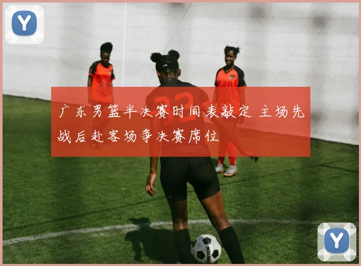 广东男篮半决赛时间表敲定 主场先战后赴客场争决赛席位