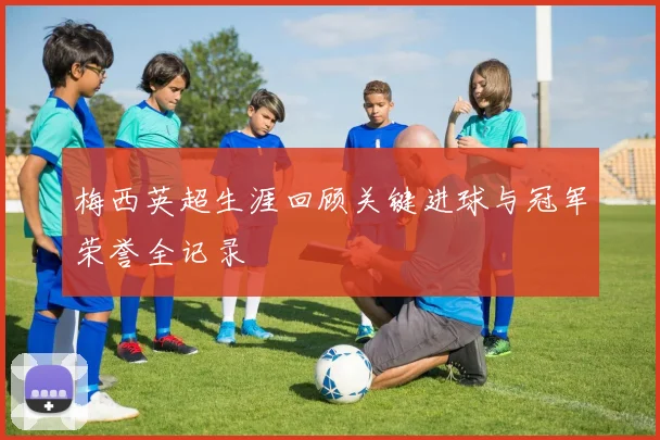 梅西英超生涯回顾关键进球与冠军荣誉全记录