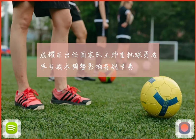 成耀东出任国家队主帅首批球员名单与战术调整影响备战节奏