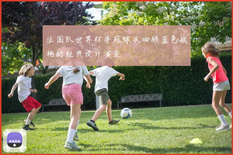 法国队世界杯夺冠球衣回顾蓝色战袍的经典设计演变