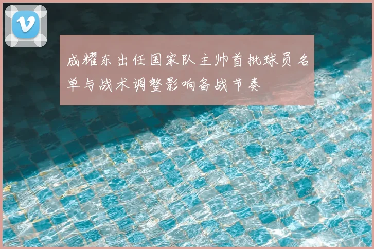 成耀东出任国家队主帅首批球员名单与战术调整影响备战节奏