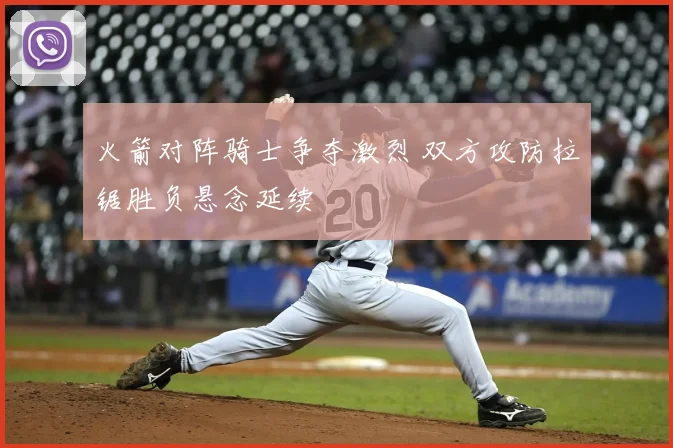 火箭对阵骑士争夺激烈 双方攻防拉锯胜负悬念延续