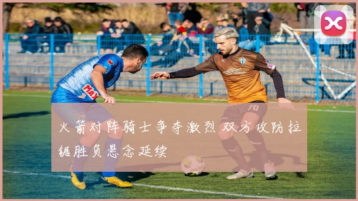 火箭对阵骑士争夺激烈 双方攻防拉锯胜负悬念延续