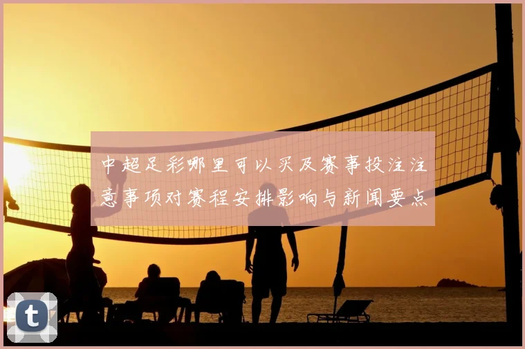中超足彩哪里可以买及赛事投注注意事项对赛程安排影响与新闻要点解析