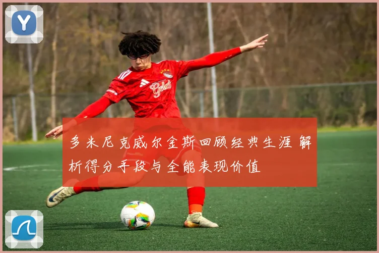 多米尼克威尔金斯回顾经典生涯 解析得分手段与全能表现价值