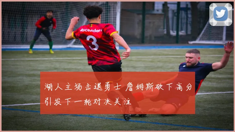 湖人主场击退勇士 詹姆斯砍下高分引发下一轮对决关注