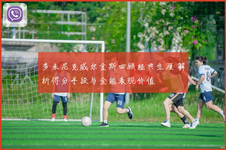 多米尼克威尔金斯回顾经典生涯 解析得分手段与全能表现价值